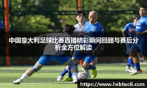 中国意大利足球比赛直播精彩瞬间回顾与赛后分析全方位解读