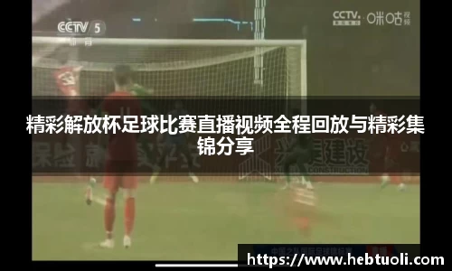 精彩解放杯足球比赛直播视频全程回放与精彩集锦分享