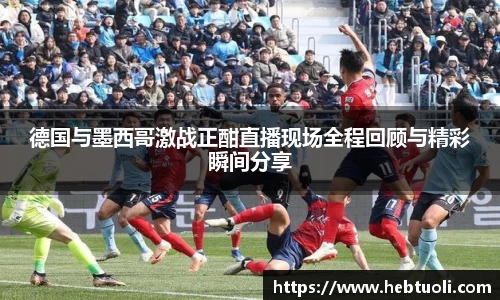 德国与墨西哥激战正酣直播现场全程回顾与精彩瞬间分享